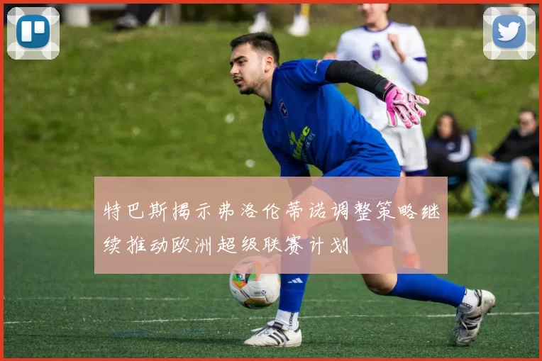 特巴斯揭示弗洛伦蒂诺调整策略继续推动欧洲超级联赛计划