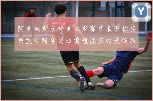 阿里纳斯点评里夫斯赛季表现称其典型合同年打法需谨慎应对受伤风险