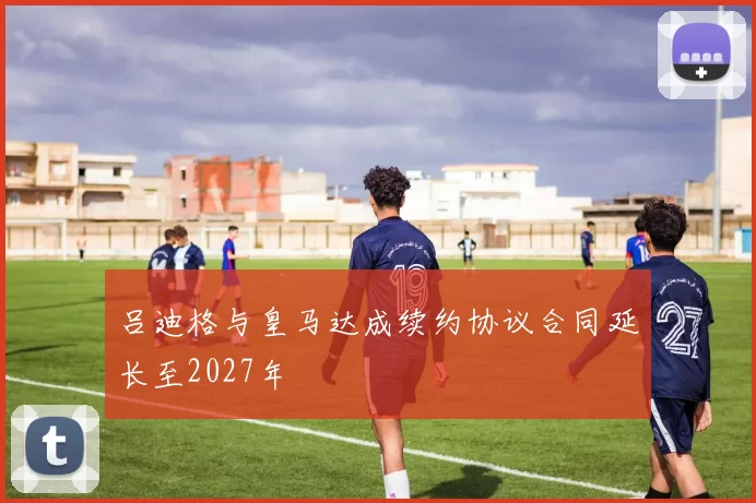 吕迪格与皇马达成续约协议合同延长至2027年