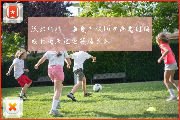 沃尔科特：道曼年仅16岁尚需时间成长尚未适合英格兰队