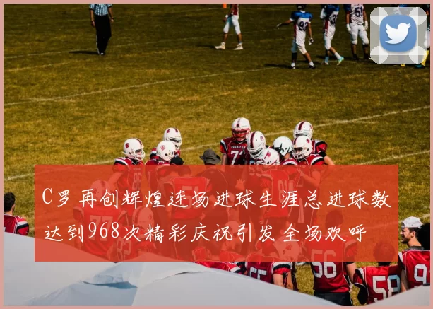 C罗再创辉煌连场进球生涯总进球数达到968次精彩庆祝引发全场欢呼