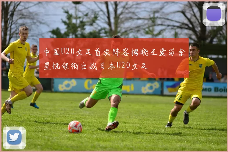 中国U20女足首发阵容揭晓王爱芳余星悦领衔出战日本U20女足