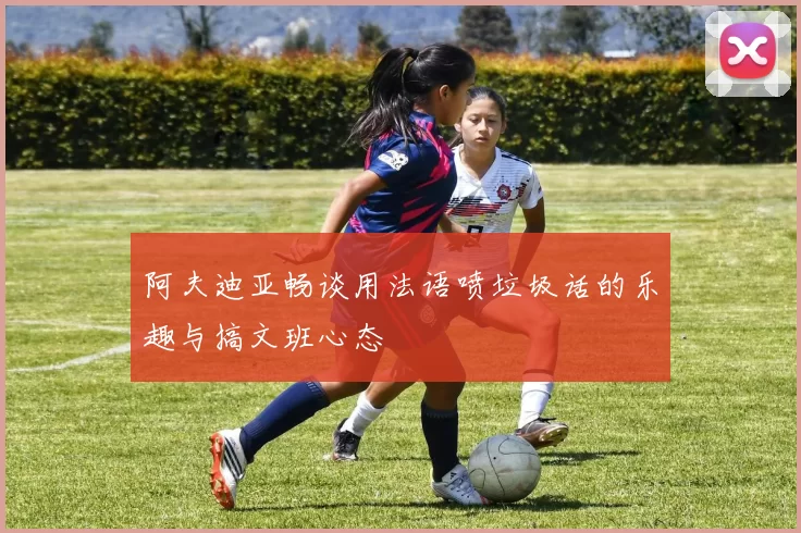 阿夫迪亚畅谈用法语喷垃圾话的乐趣与搞文班心态