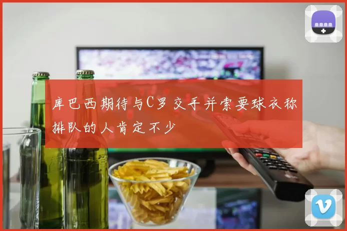 库巴西期待与C罗交手并索要球衣称排队的人肯定不少