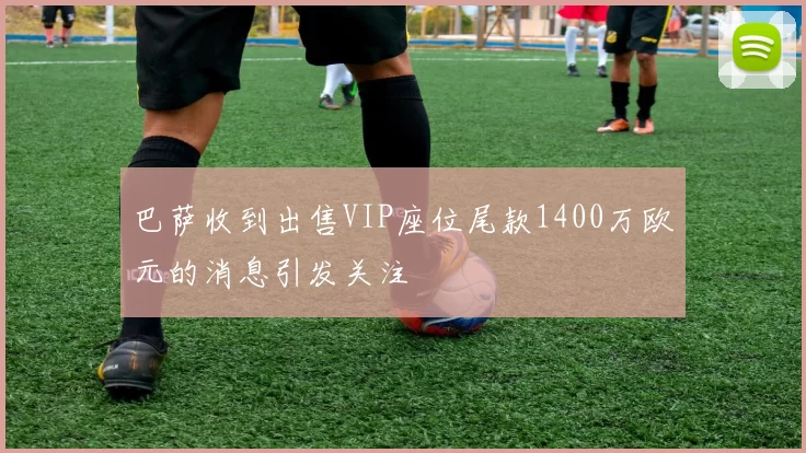巴萨收到出售VIP座位尾款1400万欧元的消息引发关注