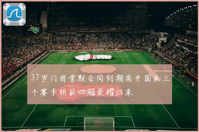 37岁门将索默合同到期离开国米三个赛季斩获四冠荣耀归来