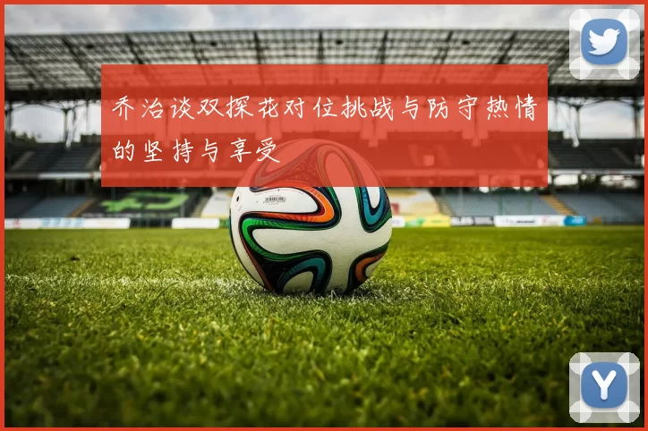 乔治谈双探花对位挑战与防守热情的坚持与享受