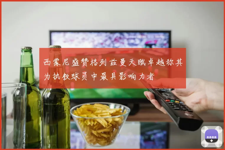 西蒙尼盛赞格列兹曼天赋卓越称其为执教球员中最具影响力者