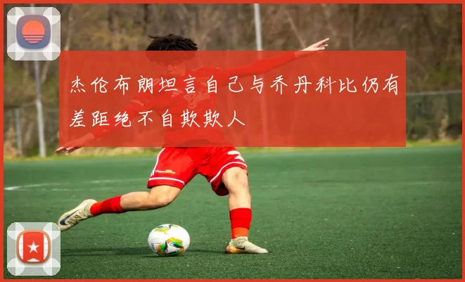 杰伦布朗坦言自己与乔丹科比仍有差距绝不自欺欺人