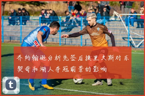 乔约翰逊分析先签后换里夫斯对东契奇和湖人夺冠前景的影响