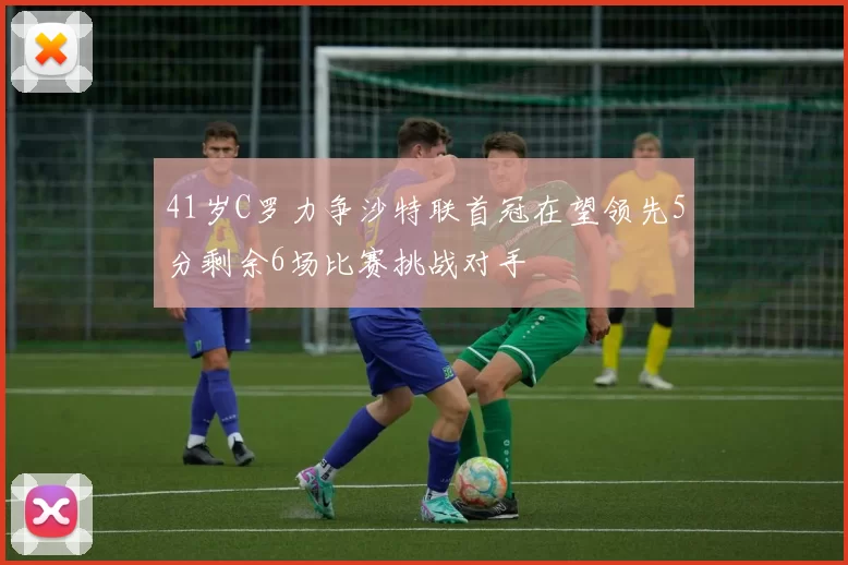 41岁C罗力争沙特联首冠在望领先5分剩余6场比赛挑战对手