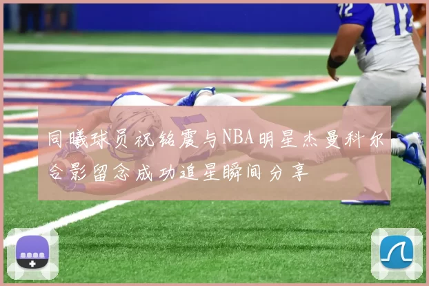 同曦球员祝铭震与NBA明星杰曼科尔合影留念成功追星瞬间分享