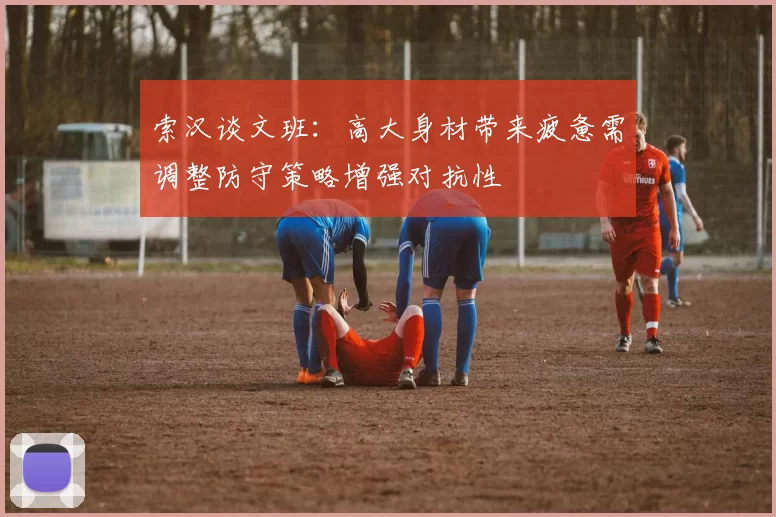 索汉谈文班：高大身材带来疲惫需调整防守策略增强对抗性