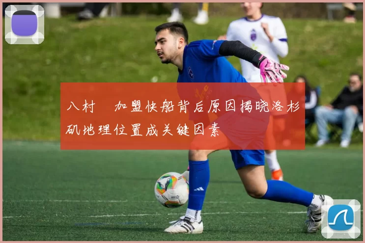 八村塁加盟快船背后原因揭晓洛杉矶地理位置成关键因素