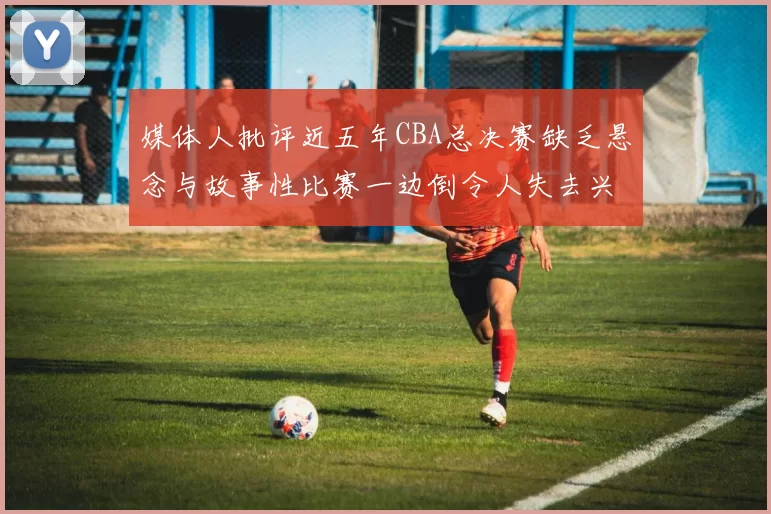媒体人批评近五年CBA总决赛缺乏悬念与故事性比赛一边倒令人失去兴趣
