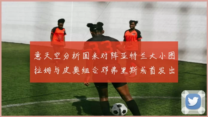 意天空分析国米对阵亚特兰大小图拉姆与皮奥组合邓弗里斯或首发出战