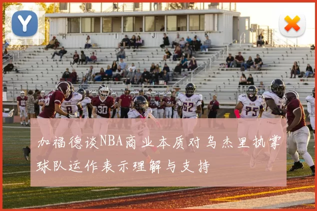 加福德谈NBA商业本质对乌杰里执掌球队运作表示理解与支持