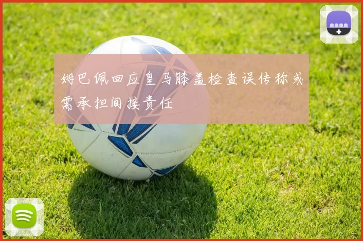 姆巴佩回应皇马膝盖检查误传称或需承担间接责任