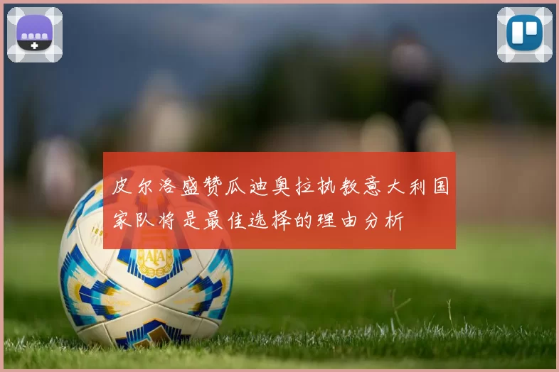 皮尔洛盛赞瓜迪奥拉执教意大利国家队将是最佳选择的理由分析