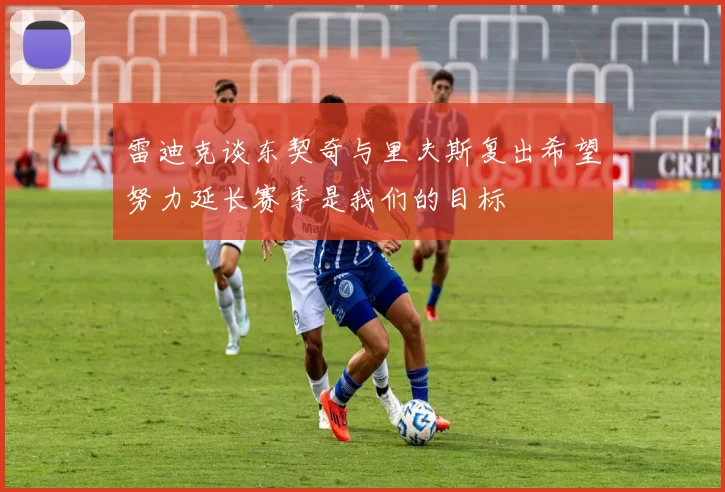 雷迪克谈东契奇与里夫斯复出希望努力延长赛季是我们的目标