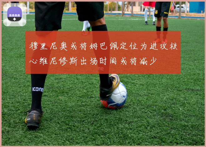 穆里尼奥或将姆巴佩定位为进攻核心维尼修斯出场时间或将减少