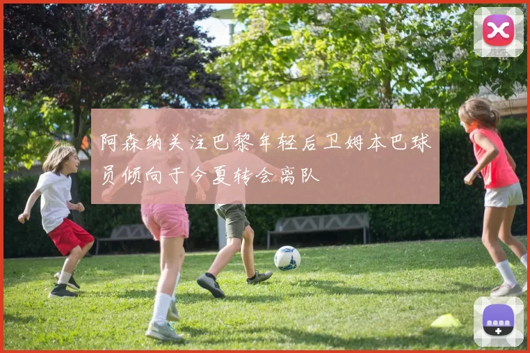 阿森纳关注巴黎年轻后卫姆本巴球员倾向于今夏转会离队