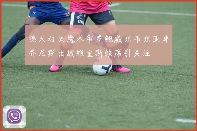 热火对决魔术希罗鲍威尔韦尔亚库乔尼斯出战维金斯缺席引关注