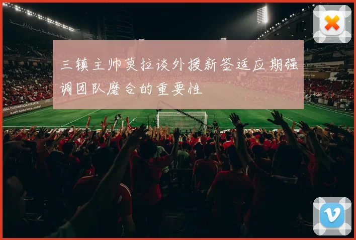 三镇主帅莫拉谈外援新签适应期强调团队磨合的重要性