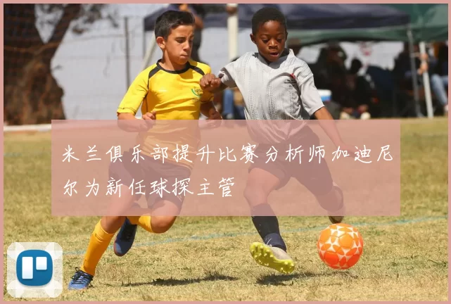 米兰俱乐部提升比赛分析师加迪尼尔为新任球探主管