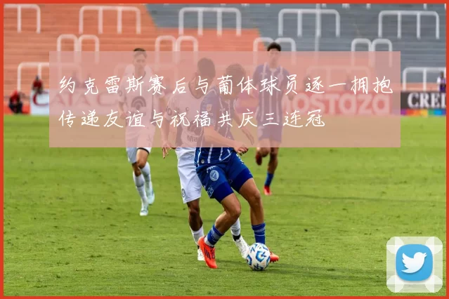 约克雷斯赛后与葡体球员逐一拥抱传递友谊与祝福共庆三连冠
