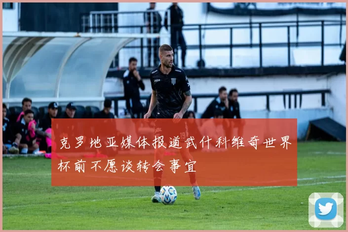 克罗地亚媒体报道武什科维奇世界杯前不愿谈转会事宜